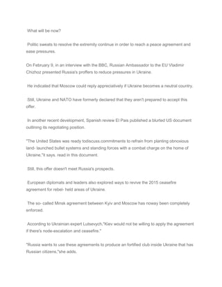 What will be now?
Politic sweats to resolve the extremity continue in order to reach a peace agreement and
ease pressures.
On February 9, in an interview with the BBC, Russian Ambassador to the EU Vladimir
Chizhoz presented Russia's proffers to reduce pressures in Ukraine.
He indicated that Moscow could reply appreciatively if Ukraine becomes a neutral country.
Still, Ukraine and NATO have formerly declared that they aren't prepared to accept this
offer.
In another recent development, Spanish review El Pais published a blurted US document
outlining its negotiating position.
"The United States was ready todiscuss.commitments to refrain from planting obnoxious
land- launched bullet systems and standing forces with a combat charge on the home of
Ukraine,"it says. read in this document.
Still, this offer doesn't meet Russia's prospects.
European diplomats and leaders also explored ways to revive the 2015 ceasefire
agreement for rebel- held areas of Ukraine.
The so- called Minsk agreement between Kyiv and Moscow has noway been completely
enforced.
According to Ukrainian expert Lutsevych,"Kiev would not be willing to apply the agreement
if there's node-escalation and ceasefire."
"Russia wants to use these agreements to produce an fortified club inside Ukraine that has
Russian citizens,"she adds.
 