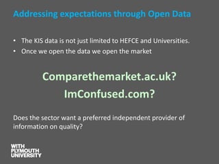 Addressing expectations through Open Data 
•The KIS data is not just limited to HEFCE and Universities. 
•Once we open the data we open the market 
Comparethemarket.ac.uk? 
ImConfused.com? 
Does the sector want a preferred independent provider of information on quality?  