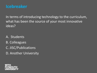 Icebreaker 
In terms of introducing technology to the curriculum, what has been the source of your most innovative ideas? 
A. Students 
B. Colleagues 
C. JISC/Publications 
D. Another University  