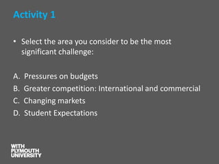 Activity 1 
•Select the area you consider to be the most significant challenge: 
A. Pressures on budgets 
B. Greater competition: International and commercial 
C. Changing markets 
D. Student Expectations  