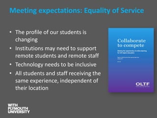 Meeting expectations: Equality of Service 
•The profile of our students is changing 
•Institutions may need to support remote students and remote staff 
•Technology needs to be inclusive 
•All students and staff receiving the same experience, independent of their location  