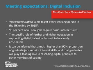 Meeting expectations: Digital Inclusion 
•‘Networked Nation’ aims to get every working person in the UK online by 2015*. 
•90 per cent of all new jobs require basic internet skills. 
•The specific role of further and higher education in supporting digital inclusion has yet to be clearly articulated 
•It can be inferred that a much higher than 90% proportion of graduate jobs require internet skills, and that graduates will play a leading role in cascading digital practices to other members of society 
*http://raceonline2012.org/manifesto  