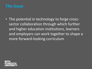 The Issue 
•The potential in technology to forge cross- sector collaboration through which further and higher education institutions, learners and employers can work together to shape a more forward-looking curriculum  