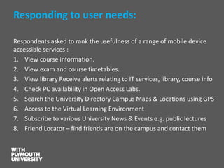 Responding to user needs: 
Respondents asked to rank the usefulness of a range of mobile device accessible services : 
1.View course information. 
2.View exam and course timetables. 
3.View library Receive alerts relating to IT services, library, course info 
4.Check PC availability in Open Access Labs. 
5.Search the University Directory Campus Maps & Locations using GPS 
6.Access to the Virtual Learning Environment 
7.Subscribe to various University News & Events e.g. public lectures 
8.Friend Locator –find friends are on the campus and contact them  