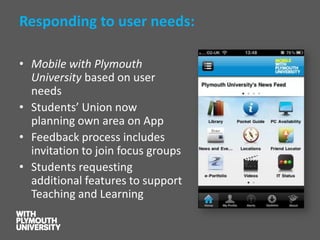 Responding to user needs: 
•Mobile with Plymouth University based on user needs 
•Students’ Union now planning own area on App 
•Feedback process includes invitation to join focus groups 
•Students requesting additional features to support Teaching and Learning  