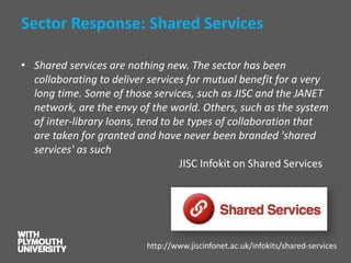 Sector Response: Shared Services 
•Shared services are nothing new. The sector has been collaborating to deliver services for mutual benefit for a very long time. Some of those services, such as JISC and the JANET network, are the envy of the world. Others, such as the system of inter-library loans, tend to be types of collaboration that are taken for granted and have never been branded 'shared services' as suchJISC Infokiton Shared Services 
http://www.jiscinfonet.ac.uk/infokits/shared-services  