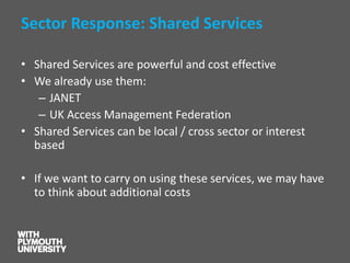 Sector Response: Shared Services 
•Shared Services are powerful and cost effective 
•We already use them: 
–JANET 
–UK Access Management Federation 
•Shared Services can be local / cross sector or interest based 
•If we want to carry on using these services, we may have to think about additional costs  