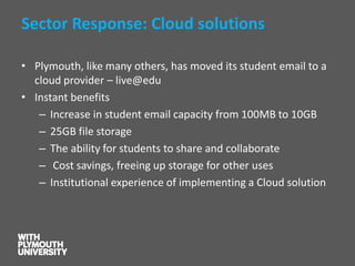 Sector Response: Cloud solutions 
•Plymouth, like many others, has moved its student email to a cloud provider –live@edu 
•Instant benefits 
–Increase in student email capacity from 100MB to 10GB 
–25GB file storage 
–The ability for students to share and collaborate 
–Cost savings, freeing up storage for other uses 
–Institutional experience of implementing a Cloud solution  