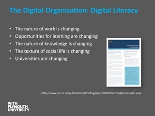 The Digital Organisation: Digital Literacy 
•The nature of work is changing 
•Opportunities for learning are changing 
•The nature of knowledge is changing 
•The texture of social life is changing 
•Universities are changing 
http://www.jisc.ac.uk/publications/briefingpapers/2009/learningliteraciesbp.aspx  