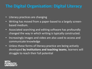 The Digital Organisation: Digital Literacy 
•Literacy practices are changing 
•Writing has moved from a paper-based to a largely screen- based medium. 
•Associated searching and editing software has profoundly changed the way in which writing is typically constructed. 
•Increasingly images and video are also used to access and communicate knowledge 
•Unless these forms of literacy practice are being actively developed by institutions and teaching teams, learners will struggle to reach their full potential  