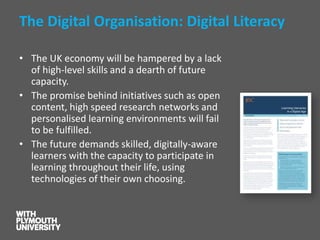 The Digital Organisation: Digital Literacy 
•The UK economy will be hampered by a lack of high-level skills and a dearth of future capacity. 
•The promise behind initiatives such as open content, high speed research networks and personalised learning environments will fail to be fulfilled. 
•The future demands skilled, digitally-aware learners with the capacity to participate in learning throughout their life, using technologies of their own choosing.  