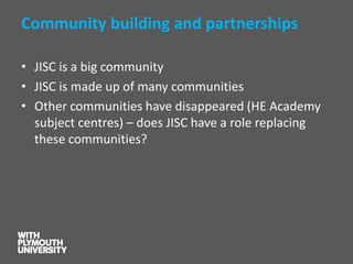 Community building and partnerships 
•JISC is a big community 
•JISC is made up of many communities 
•Other communities have disappeared (HE Academy subject centres)–does JISC have a role replacing these communities?  
