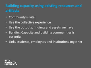Building capacity using existing resources and artifacts 
•Community is vital 
•Use the collective experience 
•Use the outputs, findings and assets we have 
•Building Capacity and building communities is essential 
•Links students, employers and institutions together  
