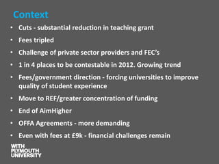 Context 
•Cuts -substantial reduction in teaching grant 
•Fees tripled 
•Challenge of private sector providers and FEC’s 
•1 in 4 places to be contestable in 2012. Growing trend 
•Fees/government direction -forcing universities to improve quality of student experience 
•Move to REF/greater concentration of funding 
•End of AimHigher 
•OFFA Agreements -more demanding 
•Even with fees at £9k -financial challenges remain  
