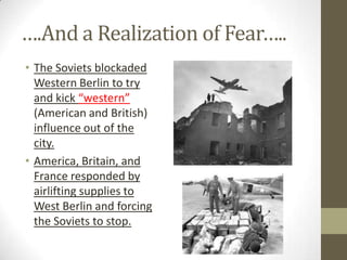 ….And a Realization of Fear…..
• The Soviets blockaded
Western Berlin to try
and kick “western”
(American and British)
influence out of the
city.
• America, Britain, and
France responded by
airlifting supplies to
West Berlin and forcing
the Soviets to stop.
 