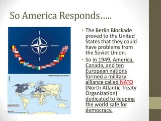 So America Responds…..
• The Berlin Blockade
proved to the United
States that they could
have problems from
the Soviet Union.
• So in 1949, America,
Canada, and ten
European nations
formed a military
alliance called NATO
(North Atlantic Treaty
Organization)
dedicated to keeping
the world safe for
democracy.
 