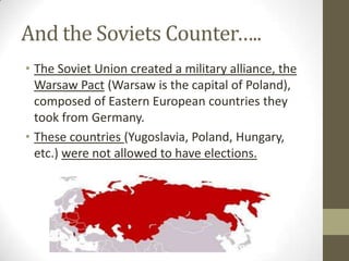 And the Soviets Counter…..
• The Soviet Union created a military alliance, the
Warsaw Pact (Warsaw is the capital of Poland),
composed of Eastern European countries they
took from Germany.
• These countries (Yugoslavia, Poland, Hungary,
etc.) were not allowed to have elections.
 