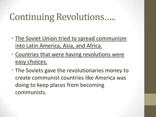 Continuing Revolutions…..
• The Soviet Union tried to spread communism
into Latin America, Asia, and Africa.
• Countries that were having revolutions were
easy choices.
• The Soviets gave the revolutionaries money to
create communist countries like America was
doing to keep places from becoming
communists.
 