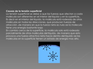 Causas de la tensión superficial La tensión superficial se debe a que las fuerzas que afectan a cada molécula son diferentes en el interior del líquido y en la superficie,. Es decir en el interior del líquido, la molécula está rodeada de otras moléculas en todas las direcciones, que producen fuerzas de atracción ,de manera en que la fuerza neta es nula asi la molecula tiene una energía bastante baja En cambio cerca de la superficie, la molécula solo está rodeada parcialmente de otras moléculas del líquido, de manera que esto provoca una fuerza atractiva neta hacia dentro del líquido asi las moléculas en la superficie tienen un estado de energía mas alto.  