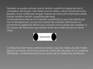 Tambien se podría aclarar que la tensión superficial depende de la naturaleza del líquido, del medio que le rodea y de la temperatura,los líquidos cuyas moléculas tengan fuerzas de atracción intermoleculares fuertes tendrán tensión superficial elevada. La temperatura influye en la tensión superficial ya que esta disminuye con la temperatura, ya que las fuerzas de cohesión disminuyen al aumentar la agitación térmica,se conoce como fuerzas de cohesion a las fuerzas de atracción que existe4 entre dos molécula,de la misma clase .   La influencia del medio exterior se debe a que las moléculas del medio ejercen acciones atractivas sobre las moléculas situadas en la superficie del líquido, contrarrestando las acciones de las moléculas del líquido. 