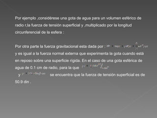 Por ejemplo ,considérese una gota de agua para un volumen esférico de radio r,la fuerza de tensión superficial y ,multiplicado por la longitud circunferencial de la esfera :  Por otra parte la fuerza gravitacional esta dada por :  y es igual a la fuerza normal externa que experimenta la gota cuando está en reposo sobre una superficie rígida. En el caso de una gota esférica de agua de 0.1 cm de radio, para la que  y  se encuentra que la fuerza de tensión superficial es de 50.9 din . 