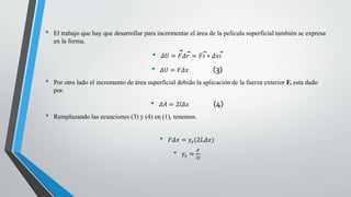 • El trabajo que hay que desarrollar para incrementar el área de la película superficial también se expresa
en la forma.
• 𝛥𝑈 = 𝐹𝛥 𝑟 = 𝐹 𝑖 ∗ 𝛥𝑥 𝑖
• 𝛥𝑈 = 𝐹𝛥𝑥 (3)
• Por otro lado el incremento de área superficial debido la aplicación de la fuerza exterior F, esta dado
por.
• 𝛥𝐴 = 2𝑙𝛥𝑥 (4)
• Remplazando las ecuaciones (3) y (4) en (1), tenemos.
• 𝐹𝛥𝑥 = 𝛾𝑠(2𝐿𝛥𝑥)
• 𝛾𝑠 =
𝐹
2𝑙
 