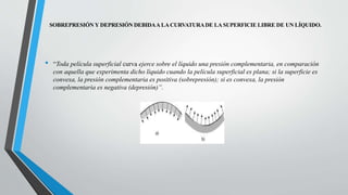 SOBREPRESIÓN Y DEPRESIÓN DEBIDAA LA CURVATURADE LA SUPERFICIE LIBRE DE UN LÍQUIDO.
• “Toda película superficial curva ejerce sobre el líquido una presión complementaria, en comparación
con aquella que experimenta dicho líquido cuando la película superficial es plana; si la superficie es
convexa, la presión complementaria es positiva (sobrepresión); si es convexa, la presión
complementaria es negativa (depresión)”.
 
