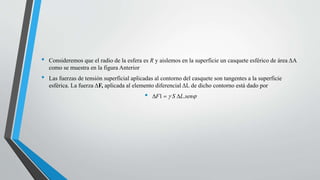 • Consideremos que el radio de la esfera es R y aislemos en la superficie un casquete esférico de área ΔA
como se muestra en la figura Anterior
• Las fuerzas de tensión superficial aplicadas al contorno del casquete son tangentes a la superficie
esférica. La fuerza ΔF, aplicada al elemento diferencial ΔL de dicho contorno está dado por
• DF1 = g S DL.senj
 
