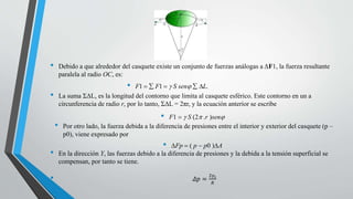 • Debido a que alrededor del casquete existe un conjunto de fuerzas análogas a ΔF1, la fuerza resultante
paralela al radio OC, es:
• F1 =  F1 = g S senj  DL.
• La suma ΣΔL, es la longitud del contorno que limita al casquete esférico. Este contorno en un a
circunferencia de radio r, por lo tanto, ΣΔL = 2πr, y la ecuación anterior se escribe
• F1 = g S (2p .r )senj
• Por otro lado, la fuerza debida a la diferencia de presiones entre el interior y exterior del casquete (p –
p0), viene expresado por
• DFp = ( p - p0 )DA
• En la dirección Y, las fuerzas debido a la diferencia de presiones y la debida a la tensión superficial se
compensan, por tanto se tiene.
• 𝛥𝑝 =
2𝛾𝑠
𝑅
 