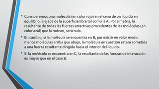 • Consideremos una molécula (en color rojo) en el seno de un líquido en
equilibrio, alejada de la superficie libre tal como la A. Por simetría, la
resultante de todas las fuerzas atractivas procedentes de las moléculas (en
color azul) que la rodean, será nula.
• En cambio, si la molécula se encuentra en B, por existir en valor medio
menos moléculas arriba que abajo, la molécula en cuestión estará sometida
a una fuerza resultante dirigida hacia el interior del líquido.
• Si la molécula se encuentra en C, la resultante de las fuerzas de interacción
es mayor que en el caso B.
 