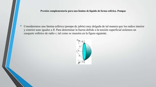 Presión complementaria para una lámina de líquido de forma esférica. Pompas
• Consideremos una lámina esférica (pompa de jabón) muy delgada de tal manera que los radios interior
y exterior sean iguales a R. Para determinar la fuerza debido a la tensión superficial aislemos un
casquete esférico de radio r, tal como se muestra en la figura siguiente.
 
