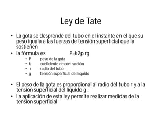 Ley de Tate
• La gota se desprende del tubo en el instante en el que su
peso iguala a las fuerzas de tensión superficial que la
sostienen
• la fórmula es P=k2p rg
• P peso de la gota
• k coeficiente de contracción
• r radio del tubo
• g tensión superficial del líquido
• El peso de la gota es proporcional al radio del tubo r y a la
tensión superficial del líquido g .
• La aplicación de esta ley permite realizar medidas de la
tensión superficial.
 