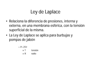 Ley de Laplace
• Relaciona la diferencia de presiones, interna y
externa, en una membrana esférica, con la tensión
superficial de la misma.
• La Ley de Laplace se aplica para burbujas y
pompas de jabón
– P= 2T/r
» T tensión
» R radio
 