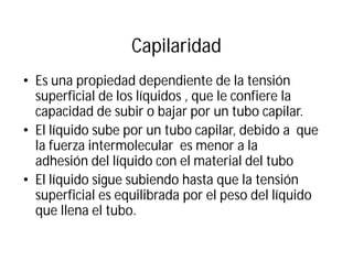 Capilaridad
• Es una propiedad dependiente de la tensión
superficial de los líquidos , que le confiere la
capacidad de subir o bajar por un tubo capilar.
• El líquido sube por un tubo capilar, debido a que
la fuerza intermolecular es menor a la
adhesión del líquido con el material del tubo
• El líquido sigue subiendo hasta que la tensión
superficial es equilibrada por el peso del líquido
que llena el tubo.
 