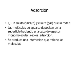 Adsorción
• Ej. un sólido (silicato) y el aire (gas) que lo rodea.
• Las moléculas de agua se depositan en la
superficie haciendo una capa de espesor
monomolecular: eso es adsorción.
• Se produce una interacción que retiene las
moléculas
 