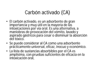 Carbón activado (CA)
• El carbón activado, es un adsorbente de gran
importancia y muy útil en la mayoría de las
intoxicaciones por vía oral. Es una alternativa, a
maniobras de provocación del vómito, lavado y
aspirado gástricos para cesar o disminuir la absorción
del tóxico.
• Se puede considerar al CA como una adsorbente
prácticamente universal, eficaz, inocuo y económico.
• La lista de sustancias absorbibles por el CA es
amplísima, con pruebas suficientes de eficacia en la
intoxicación oral,
 