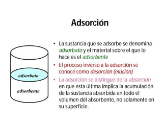 Adsorción
• La sustancia que se adsorbe se denomina
adsorbato y el material sobre el que lo
hace es el adsorbente
• El proceso inverso a la adsorción se
conoce como desorción (elución)
• La adsorción se distingue de la absorción
en que esta última implica la acumulación
de la sustancia absorbida en todo el
volumen del absorbente, no solamente en
su superficie.
adsorbente
adsorbato
 