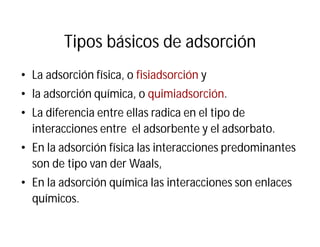 Tipos básicos de adsorción
• La adsorción física, o fisiadsorción y
• la adsorción química, o quimiadsorción.
• La diferencia entre ellas radica en el tipo de
interacciones entre el adsorbente y el adsorbato.
• En la adsorción física las interacciones predominantes
son de tipo van der Waals,
• En la adsorción química las interacciones son enlaces
químicos.
 