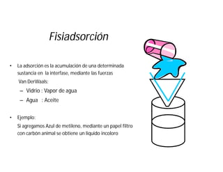 Fisiadsorción
• La adsorción es la acumulación de una determinada
sustancia en la interfase, mediante las fuerzas
Van DerWaals:
– Vidrio : Vapor de agua
– Agua : Aceite
• Ejemplo:
Si agregamos Azul de metileno, mediante un papel filtro
con carbón animal se obtiene un liquido incoloro
 