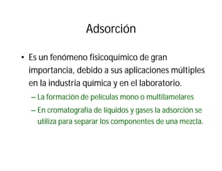 Adsorción
• Es un fenómeno fisicoquímico de gran
importancia, debido a sus aplicaciones múltiples
en la industria química y en el laboratorio.
– La formación de películas mono o multilamelares
– En cromatografía de líquidos y gases la adsorción se
utiliza para separar los componentes de una mezcla.
 
