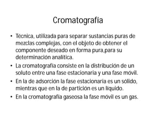 Cromatografía
• Técnica, utilizada para separar sustancias puras de
mezclas complejas, con el objeto de obtener el
componente deseado en forma pura,para su
determinación analítica.
• La cromatografía consiste en la distribución de un
soluto entre una fase estacionaria y una fase móvil.
• En la de adsorción la fase estacionaria es un sólido,
mientras que en la de partición es un líquido.
• En la cromatografía gaseosa la fase móvil es un gas.
 