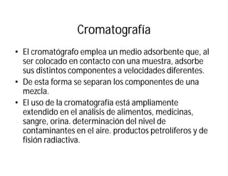 Cromatografía
• El cromatógrafo emplea un medio adsorbente que, al
ser colocado en contacto con una muestra, adsorbe
sus distintos componentes a velocidades diferentes.
• De esta forma se separan los componentes de una
mezcla.
• El uso de la cromatografía está ampliamente
extendido en el análisis de alimentos, medicinas,
sangre, orina. determinación del nivel de
contaminantes en el aire. productos petrolíferos y de
fisión radiactiva.
 