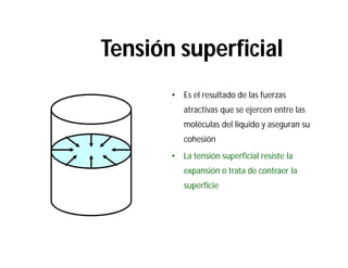 Tensión superficial
• Es el resultado de las fuerzas
atractivas que se ejercen entre las
moléculas del liquido y aseguran su
cohesión
• La tensión superficial resiste la
expansión o trata de contraer la
superficie
 