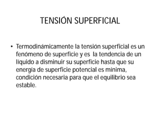 TENSIÓN SUPERFICIAL
• Termodinámicamente la tensión superficial es un
fenómeno de superficie y es la tendencia de un
líquido a disminuir su superficie hasta que su
energía de superficie potencial es mínima,
condición necesaria para que el equilibrio sea
estable.
 