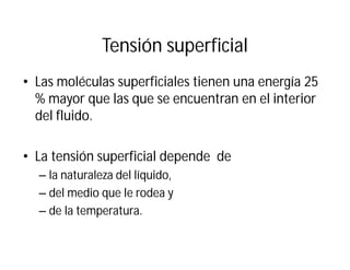 Tensión superficial
• Las moléculas superficiales tienen una energía 25
% mayor que las que se encuentran en el interior
del fluido.
• La tensión superficial depende de
– la naturaleza del líquido,
– del medio que le rodea y
– de la temperatura.
 
