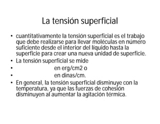 La tensión superficial
• cuantitativamente la tensión superficial es el trabajo
que debe realizarse para llevar moléculas en número
suficiente desde el interior del líquido hasta la
superficie para crear una nueva unidad de superficie.
• La tensión superficial se mide
• en erg/cm2 o
• en dinas/cm.
• En general, la tensión superficial disminuye con la
temperatura, ya que las fuerzas de cohesión
disminuyen al aumentar la agitación térmica.
 