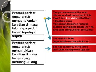 CONTOH PRESENT PERFECT TENSE
Present perfect
tense untuk
mengungkapkan
kejadian di masa
lalu tanpa peduli
kapan tepatnya
terjadi
Can you recommend the most
dilicius seafood restaurant in this
town? Yes, I’ve visited all of them
( dapatkah kamu
merekomendasiaknan restoran
seafood paling lezat di kota ini ? Ya,
saya telah mengunjungi semuanya
I’ve read this book
(saya sudah membaca buku ini)
Present perfect
tense untuk
menunjukkan
kejadian dimasa
lampau yag
berulang - ulang
She has called you three times
Dia sudah menelponmu tiga kali
 