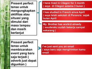 Present perfect
tense untuk
mengungkapkan
aktifitas atau
situasi yang
dimulai dari
masa lampau
dan masih
berlanjut
I have lived in Cilegon for 3 month
( saya di Cilegon selama 3 bulan )
I has studied in French since April
( saya telah sekolah di Perancis sejak
bulan April
My Brother has workrd already
( saudaraku sudah bekerja sampai
sekarang )
Present perfect
tense untuk
membicarakan
event yang baru
saja terjadi (
adverb just dapat
digunkan )
I’ve just sent you an email
( saya baru saja mengirimkan kamu
email
 