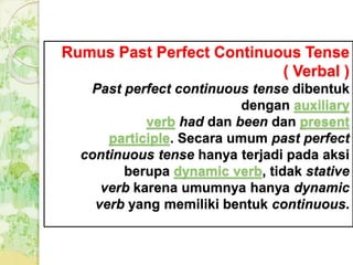 Rumus Past Perfect Continuous Tense
( Verbal )
Past perfect continuous tense dibentuk
dengan auxiliary
verb had dan been dan present
participle. Secara umum past perfect
continuous tense hanya terjadi pada aksi
berupa dynamic verb, tidak stative
verb karena umumnya hanya dynamic
verb yang memiliki bentuk continuous.
 