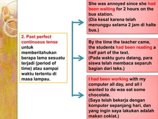 2. Past perfect
continuous tense
untuk
memberitahukan
berapa lama sesuatu
terjadi (period of
time) atau sampai
waktu tertentu di
masa lampau.
She was annoyed since she had
been waiting for 2 hours on the
bus station.
(Dia kesal karena telah
menunggu selama 2 jam di halte
bus.)
By the time the teacher came,
the students had been reading a
half part of the text.
(Pada waktu guru datang, para
siswa telah membaca separuh
bagian dari teks.)
I had been working with my
computer all day, and all I
wanted to do was eat some
chocolate.
(Saya telah bekerja dengan
komputer sepanjang hari, dan
yang ingin saya lakukan adalah
makan coklat.)
 